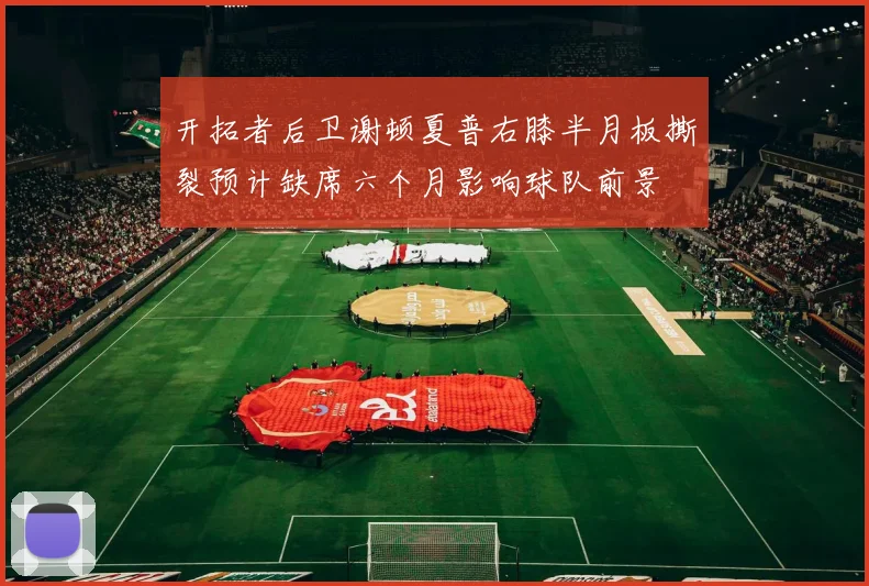 开拓者后卫谢顿夏普右膝半月板撕裂预计缺席六个月影响球队前景