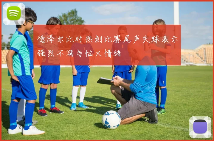 德泽尔比对热刺比赛尾声失球表示强烈不满与恼火情绪