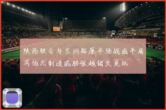 陕西联合与兰州陇原半场战成平局冯伯元制造威胁张越错失良机