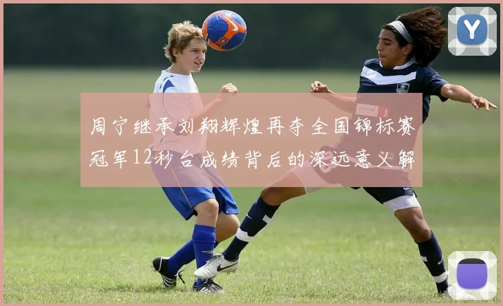 周宁继承刘翔辉煌再夺全国锦标赛冠军12秒台成绩背后的深远意义解析