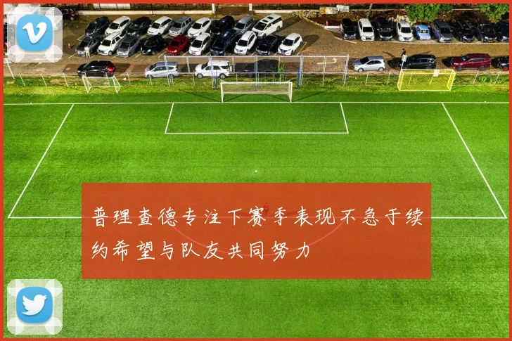 普理查德专注下赛季表现不急于续约希望与队友共同努力