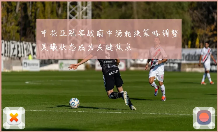 申花亚冠客战前中场轮换策略调整吴曦状态成为关键焦点