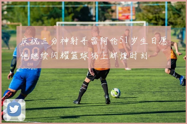 庆祝三分神射手雷阿伦51岁生日愿他继续闪耀篮球场上辉煌时刻