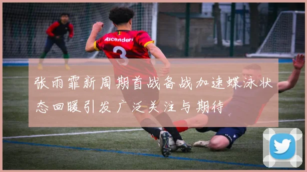 张雨霏新周期首战备战加速蝶泳状态回暖引发广泛关注与期待
