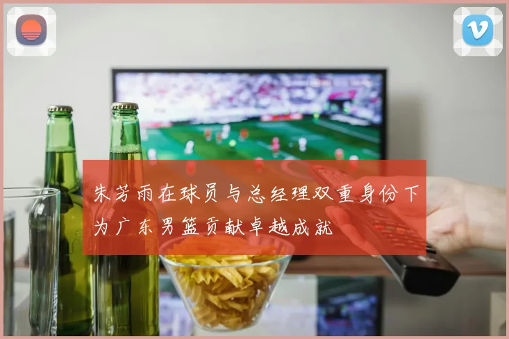 朱芳雨在球员与总经理双重身份下为广东男篮贡献卓越成就
