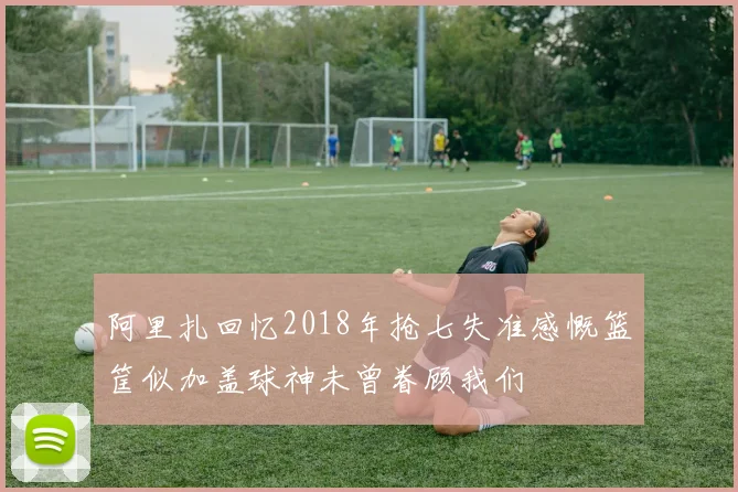 阿里扎回忆2018年抢七失准感慨篮筐似加盖球神未曾眷顾我们