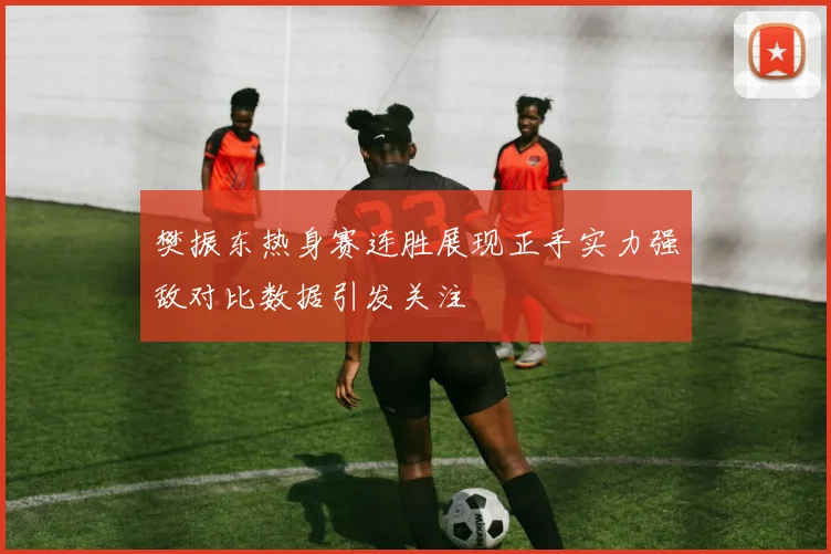 樊振东热身赛连胜展现正手实力强敌对比数据引发关注