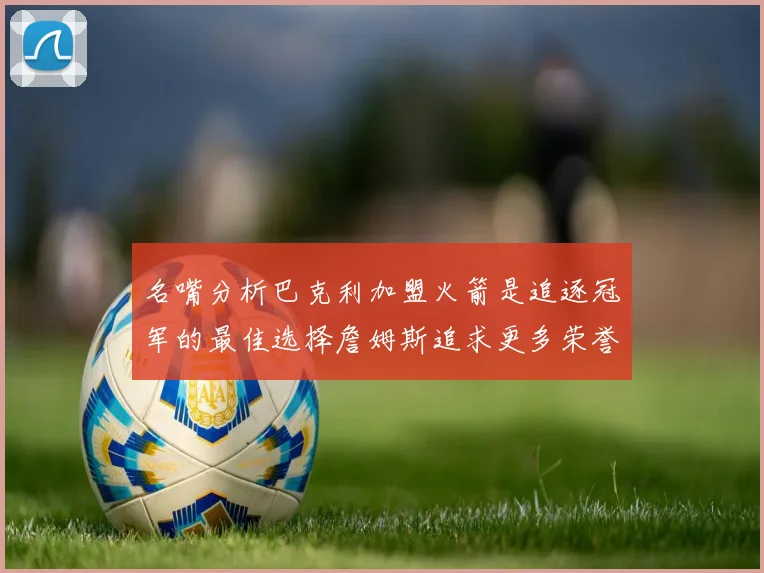 名嘴分析巴克利加盟火箭是追逐冠军的最佳选择詹姆斯追求更多荣誉无可厚非