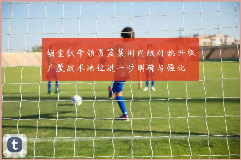 胡金秋带领男篮集训内线对抗升级广厦战术地位进一步明确与强化