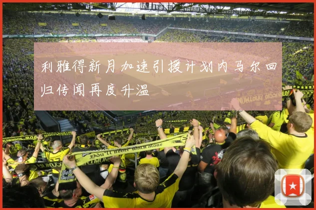 利雅得新月加速引援计划内马尔回归传闻再度升温