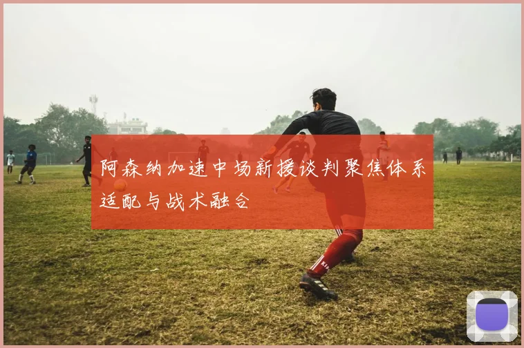 阿森纳加速中场新援谈判聚焦体系适配与战术融合