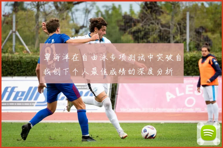 覃海洋在自由泳专项测试中突破自我创下个人最佳成绩的深度分析