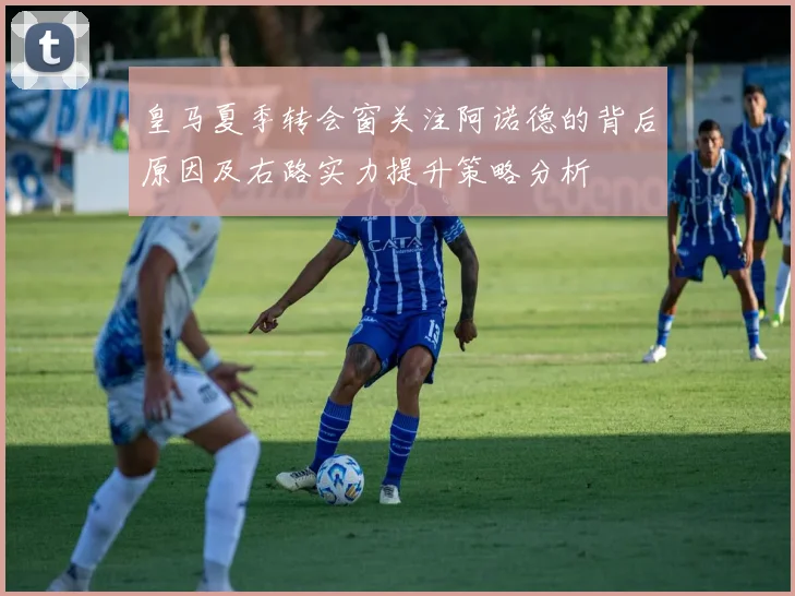 皇马夏季转会窗关注阿诺德的背后原因及右路实力提升策略分析