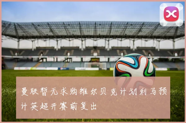 曼联暂无求购维尔贝克计划利马预计英超开赛前复出